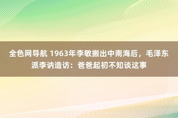 全色网导航 1963年李敏搬出中南海后，毛泽东派李讷造访：爸爸起初不知谈这事