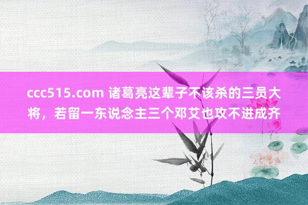 ccc515.com 诸葛亮这辈子不该杀的三员大将，若留一东说念主三个邓艾也攻不进成齐