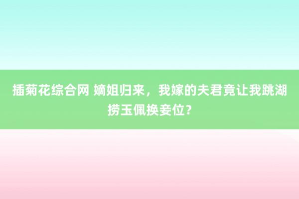 插菊花综合网 嫡姐归来，我嫁的夫君竟让我跳湖捞玉佩换妾位？