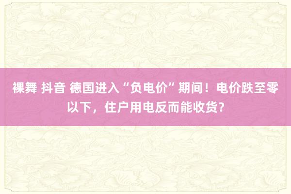 裸舞 抖音 德国进入“负电价”期间！电价跌至零以下，住户用电反而能收货？