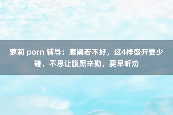 萝莉 porn 辅导：腹黑若不好，这4样盛开要少碰，不思让腹黑辛勤，要早听劝