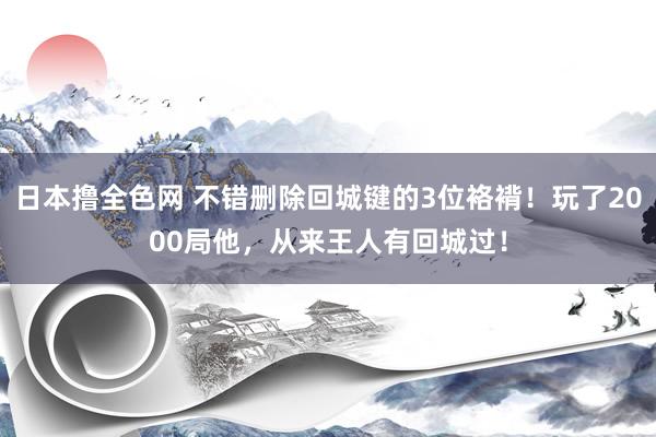日本撸全色网 不错删除回城键的3位袼褙！玩了2000局他，从来王人有回城过！