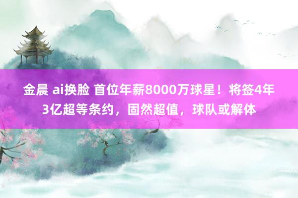 金晨 ai换脸 首位年薪8000万球星！将签4年3亿超等条约，固然超值，球队或解体