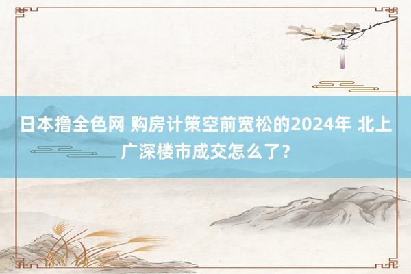 日本撸全色网 购房计策空前宽松的2024年 北上广深楼市成交怎么了？