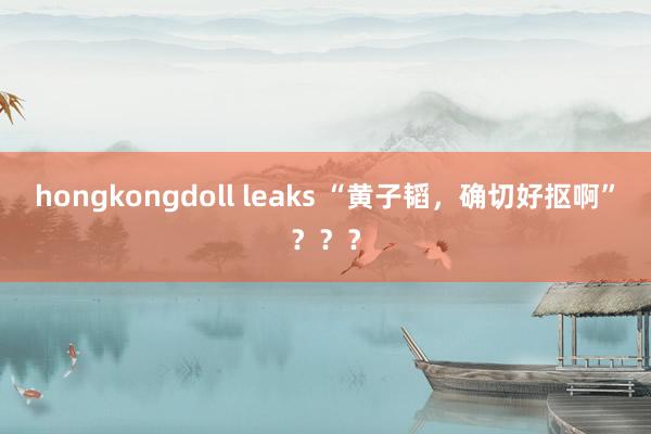 hongkongdoll leaks “黄子韬，确切好抠啊”？？？