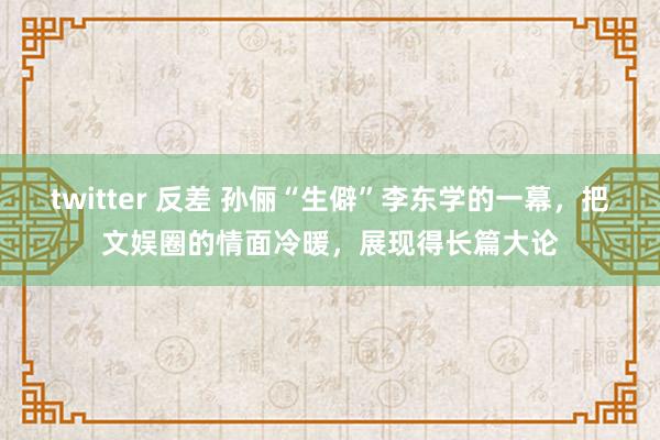 twitter 反差 孙俪“生僻”李东学的一幕，把文娱圈的情面冷暖，展现得长篇大论