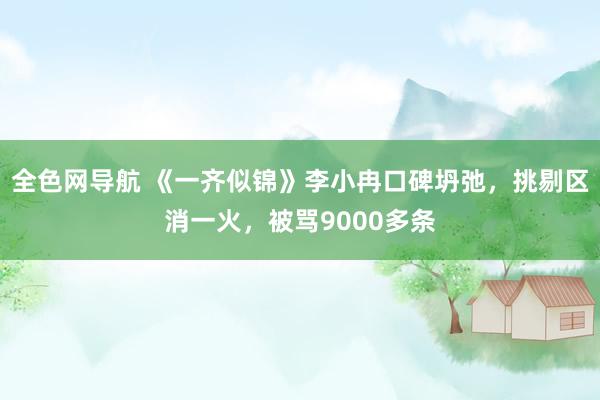 全色网导航 《一齐似锦》李小冉口碑坍弛，挑剔区消一火，被骂9000多条
