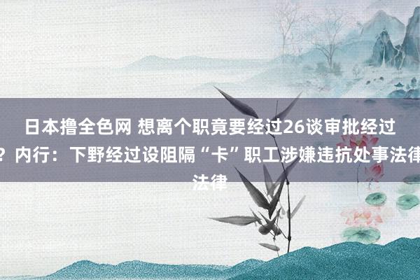 日本撸全色网 想离个职竟要经过26谈审批经过？内行：下野经过设阻隔“卡”职工涉嫌违抗处事法律
