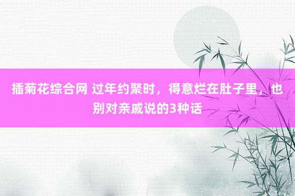 插菊花综合网 过年约聚时，得意烂在肚子里，也别对亲戚说的3种话