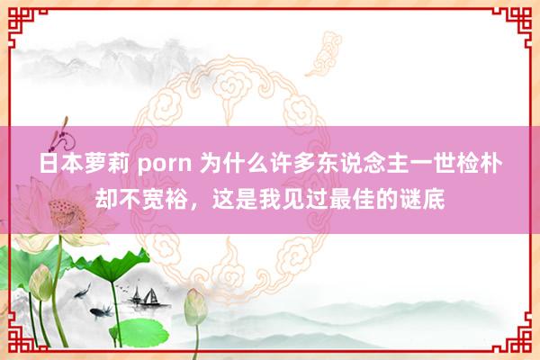 日本萝莉 porn 为什么许多东说念主一世检朴却不宽裕，这是我见过最佳的谜底