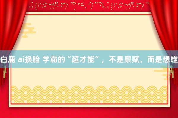 白鹿 ai换脸 学霸的“超才能”，不是禀赋，而是想维