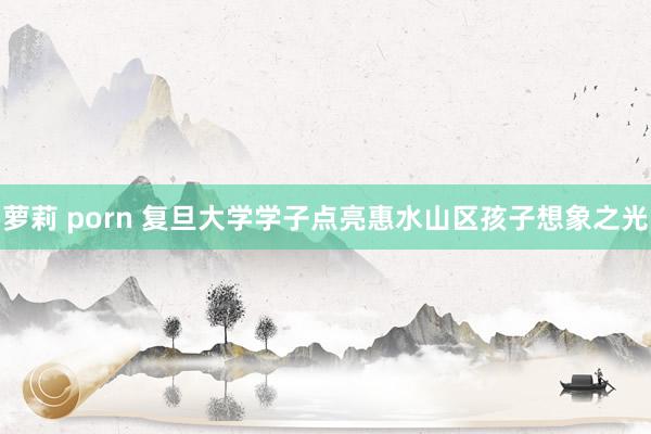 萝莉 porn 复旦大学学子点亮惠水山区孩子想象之光