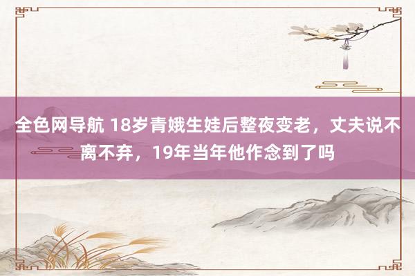 全色网导航 18岁青娥生娃后整夜变老，丈夫说不离不弃，19年当年他作念到了吗