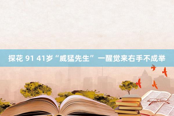 探花 91 41岁“威猛先生” 一醒觉来右手不成举