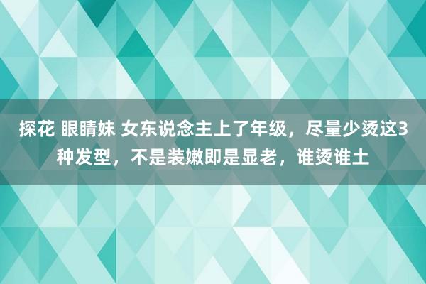 探花 眼睛妹 女东说念主上了年级，尽量少烫这3种发型，不是装嫩即是显老，谁烫谁土