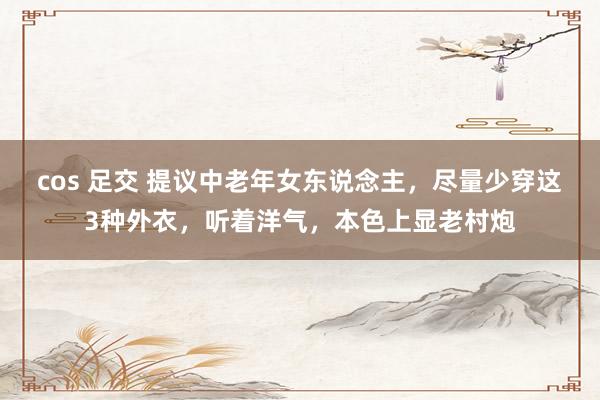 cos 足交 提议中老年女东说念主，尽量少穿这3种外衣，听着洋气，本色上显老村炮
