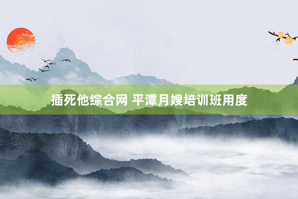 插死他综合网 平潭月嫂培训班用度