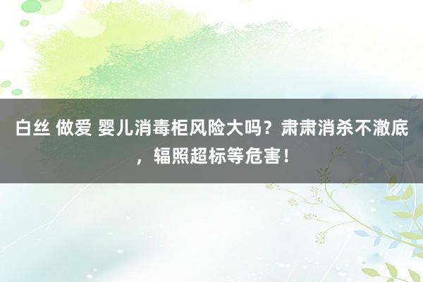 白丝 做爱 婴儿消毒柜风险大吗？肃肃消杀不澈底，辐照超标等危害！