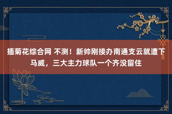 插菊花综合网 不测！新帅刚接办南通支云就遭下马威，三大主力球队一个齐没留住