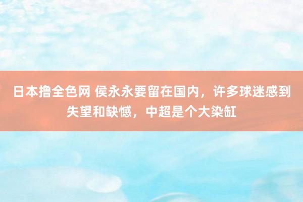 日本撸全色网 侯永永要留在国内，许多球迷感到失望和缺憾，中超是个大染缸