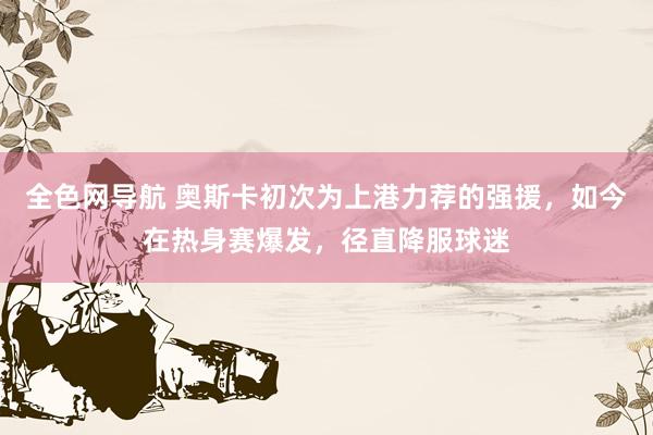 全色网导航 奥斯卡初次为上港力荐的强援，如今在热身赛爆发，径直降服球迷