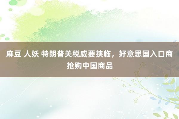麻豆 人妖 特朗普关税威要挟临，好意思国入口商抢购中国商品