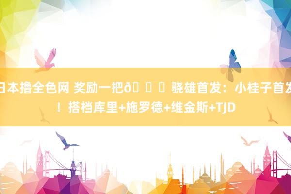 日本撸全色网 奖励一把👀骁雄首发：小桂子首发！搭档库里+施罗德+维金斯+TJD