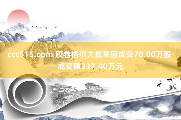 ccc515.com 胶卷格尔大批来回成交70.00万股 成交额337.40万元