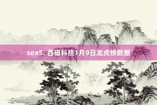 sex5. 西磁科技1月9日龙虎榜数据