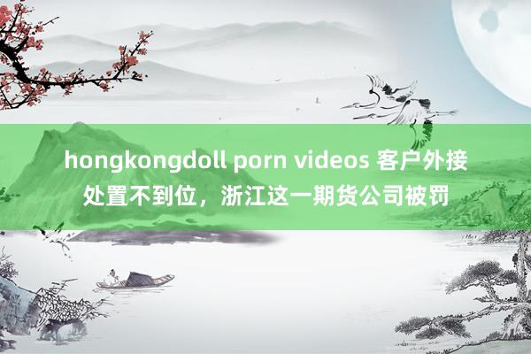 hongkongdoll porn videos 客户外接处置不到位，浙江这一期货公司被罚