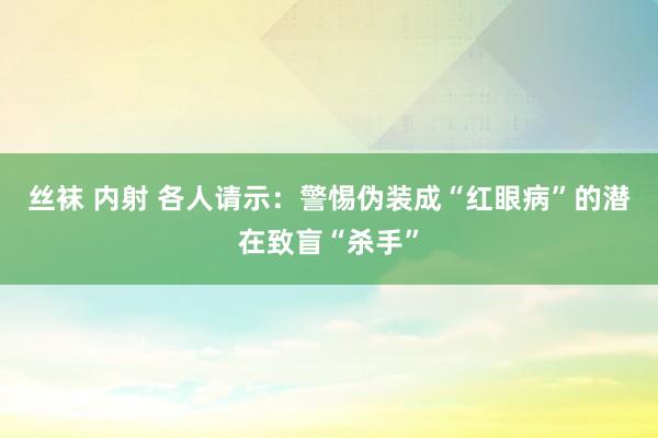 丝袜 内射 各人请示：警惕伪装成“红眼病”的潜在致盲“杀手”