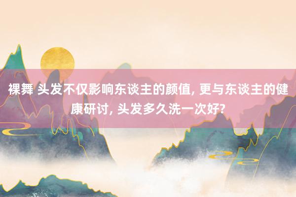 裸舞 头发不仅影响东谈主的颜值， 更与东谈主的健康研讨， 头发多久洗一次好?