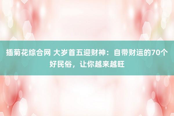 插菊花综合网 大岁首五迎财神：自带财运的70个好民俗，让你越来越旺