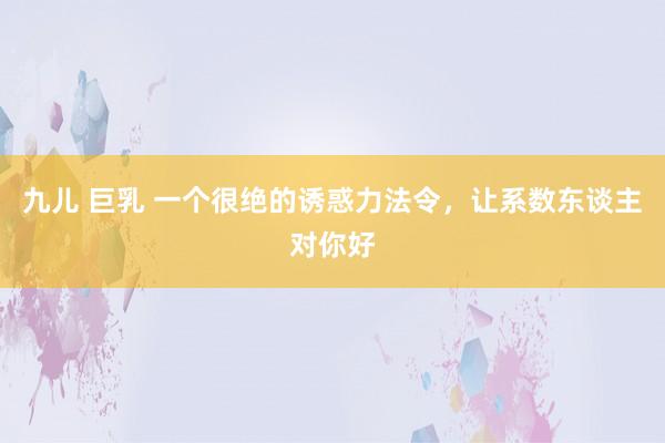 九儿 巨乳 一个很绝的诱惑力法令，让系数东谈主对你好