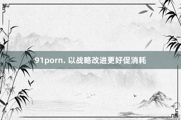 91porn. 以战略改进更好促消耗