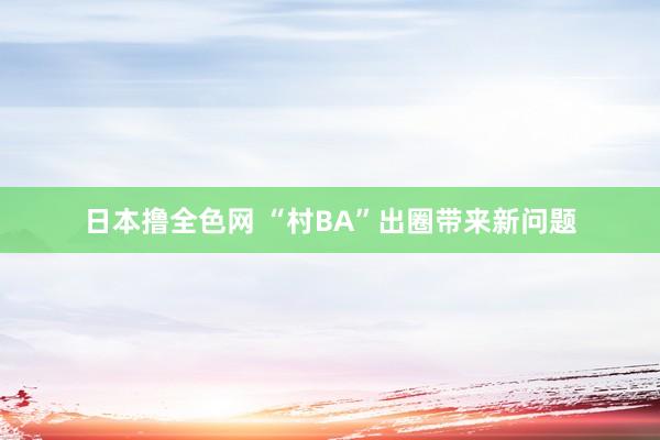 日本撸全色网 “村BA”出圈带来新问题