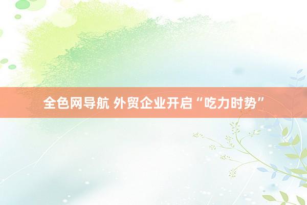 全色网导航 外贸企业开启“吃力时势”