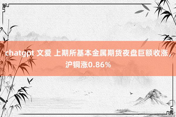 chatgpt 文爱 上期所基本金属期货夜盘巨额收涨，沪铜涨0.86%