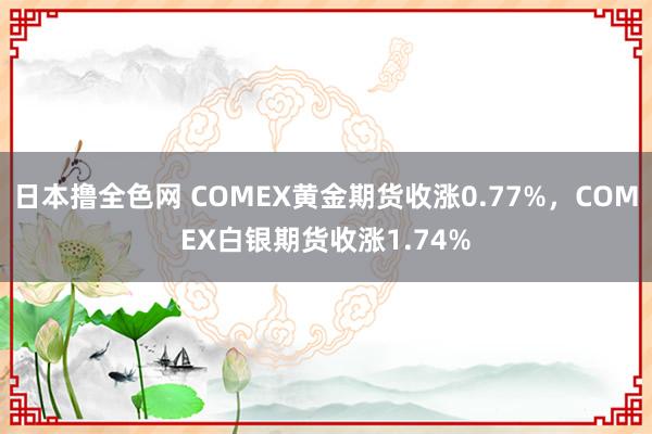 日本撸全色网 COMEX黄金期货收涨0.77%，COMEX白银期货收涨1.74%