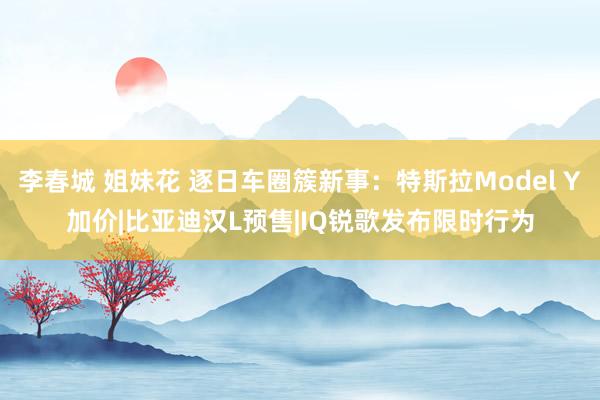 李春城 姐妹花 逐日车圈簇新事：特斯拉Model Y加价|比亚迪汉L预售|IQ锐歌发布限时行为