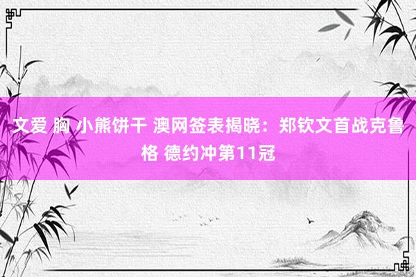文爱 胸 小熊饼干 澳网签表揭晓：郑钦文首战克鲁格 德约冲第11冠