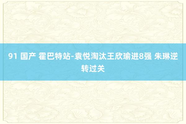 91 国产 霍巴特站-袁悦淘汰王欣瑜进8强 朱琳逆转过关