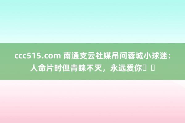 ccc515.com 南通支云社媒吊问蓉城小球迷：人命片时但青睐不灭，永远爱你❤️