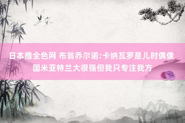 日本撸全色网 布翁乔尔诺:卡纳瓦罗是儿时偶像 国米亚特兰大很强但我只专注我方