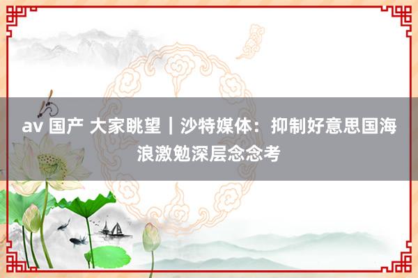 av 国产 大家眺望｜沙特媒体：抑制好意思国海浪激勉深层念念考
