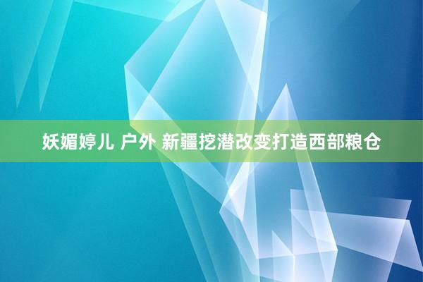 妖媚婷儿 户外 新疆挖潜改变打造西部粮仓