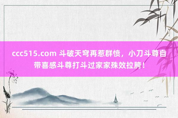 ccc515.com 斗破天穹再惹群愤，小刀斗尊自带喜感斗尊打斗过家家殊效拉胯！