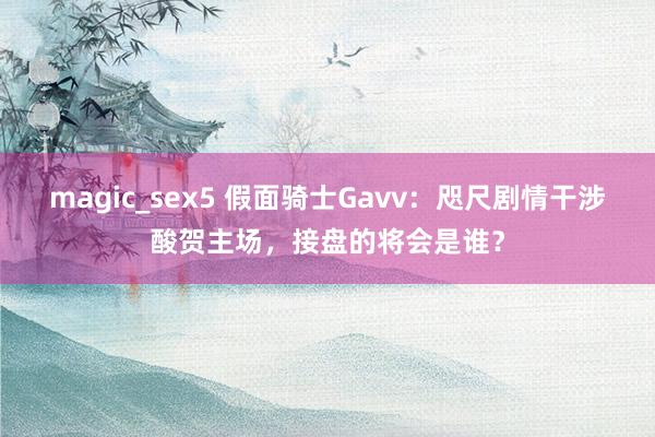 magic_sex5 假面骑士Gavv：咫尺剧情干涉酸贺主场，接盘的将会是谁？