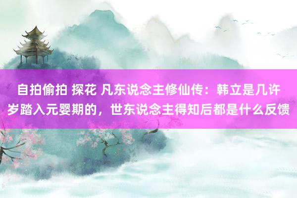 自拍偷拍 探花 凡东说念主修仙传：韩立是几许岁踏入元婴期的，世东说念主得知后都是什么反馈