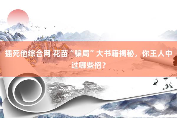 插死他综合网 花苗“骗局”大书籍揭秘，你王人中过哪些招？